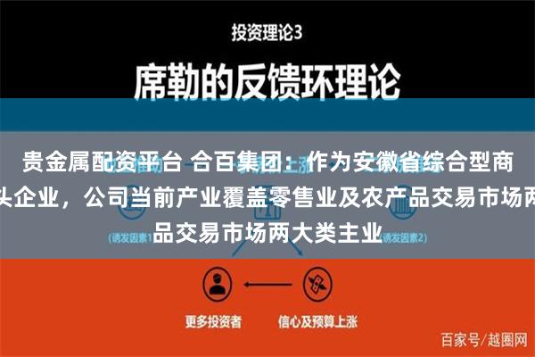 贵金属配资平台 合百集团：作为安徽省综合型商贸流通龙头企业，公司当前产业覆盖零售业及农产品交易市场两大类主业