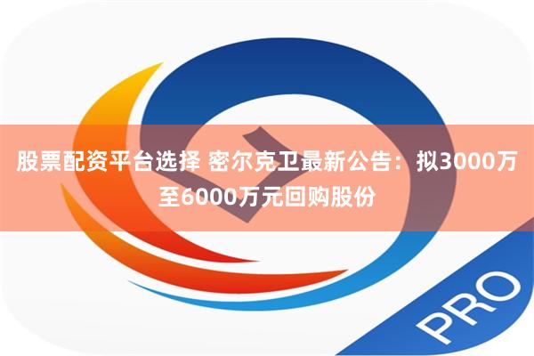 股票配资平台选择 密尔克卫最新公告：拟3000万至6000万元回购股份