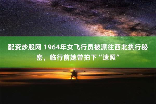 配资炒股网 1964年女飞行员被派往西北执行秘密，临行前她曾拍下“遗照”