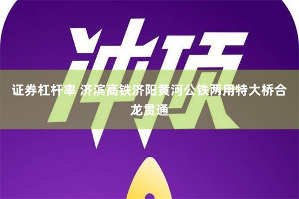 证券杠杆率 济滨高铁济阳黄河公铁两用特大桥合龙贯通