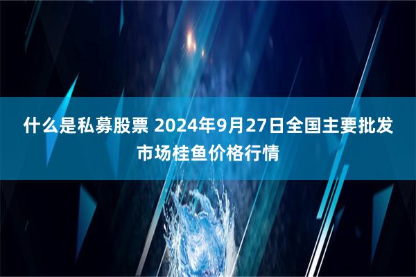 什么是私募股票 2024年9月27日全国主要批发市场桂鱼价格行情