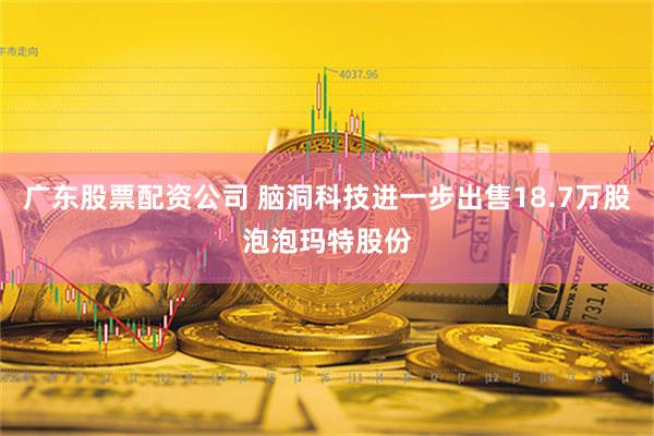 广东股票配资公司 脑洞科技进一步出售18.7万股泡泡玛特股份