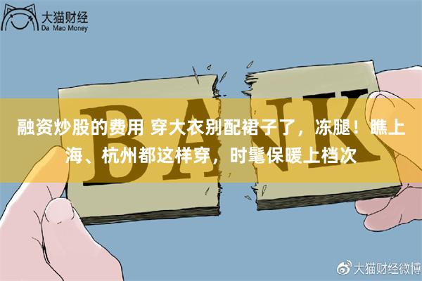 融资炒股的费用 穿大衣别配裙子了，冻腿！瞧上海、杭州都这样穿，时髦保暖上档次