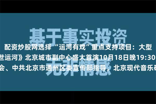 配资炒股网选择 “运河有戏”重点支持项目：大型交响合唱音乐会《盛世运河》北京城市副中心盛大首演10月18日晚19:30，由北京音乐家协会、中共北京市通州区委宣传部指导，北京现代音乐研修学院与天津传媒学院联合创作演出的