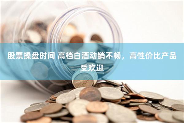 股票操盘时间 高档白酒动销不畅，高性价比产品受欢迎