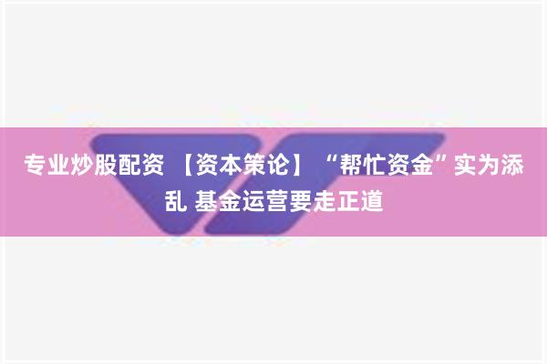 专业炒股配资 【资本策论】 “帮忙资金”实为添乱 基金运营要走正道