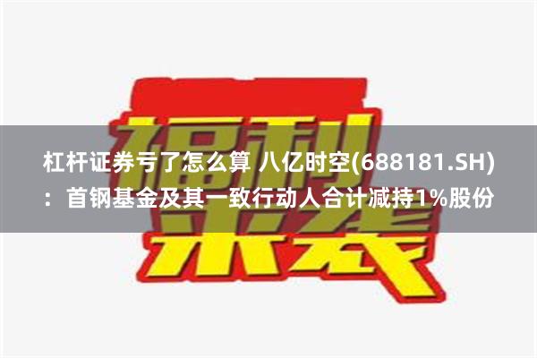 杠杆证券亏了怎么算 八亿时空(688181.SH)：首钢基金及其一致行动人合计减持1%股份