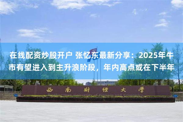 在线配资炒股开户 张忆东最新分享：2025年牛市有望进入到主升浪阶段，年内高点或在下半年