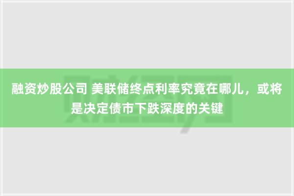 融资炒股公司 美联储终点利率究竟在哪儿，或将是决定债市下跌深度的关键