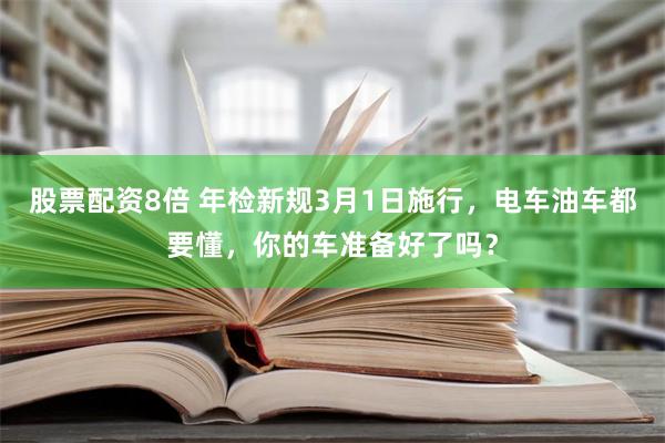 股票配资8倍 年检新规3月1日施行，电车油车都要懂，你的车准备好了吗？