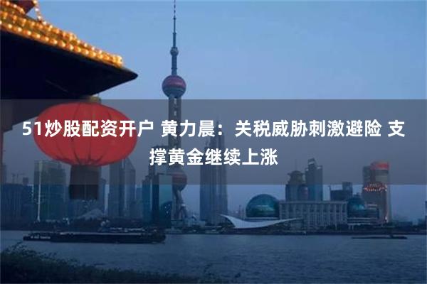 51炒股配资开户 黄力晨：关税威胁刺激避险 支撑黄金继续上涨