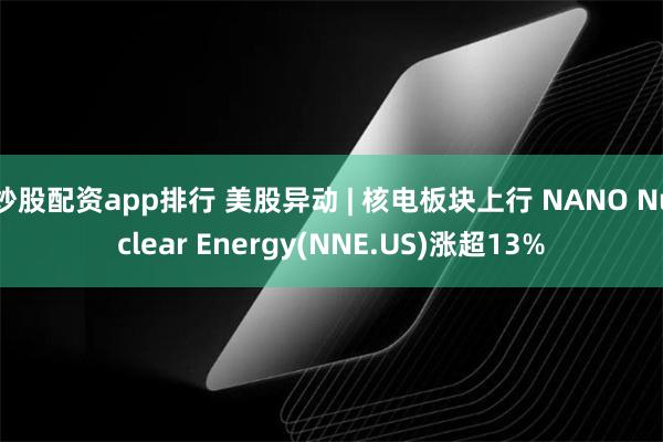 炒股配资app排行 美股异动 | 核电板块上行 NANO Nuclear Energy(NNE.US)涨超13%